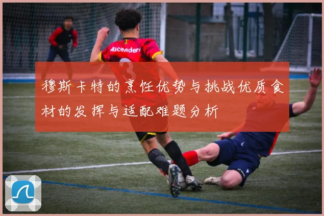 穆斯卡特的烹饪优势与挑战优质食材的发挥与适配难题分析