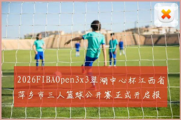 2026FIBAOpen3x3翠湖中心杯江西省萍乡市三人篮球公开赛正式开启报名通道