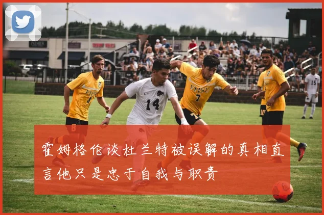 霍姆格伦谈杜兰特被误解的真相直言他只是忠于自我与职责