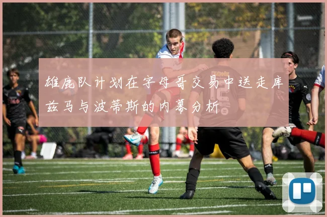 雄鹿队计划在字母哥交易中送走库兹马与波蒂斯的内幕分析