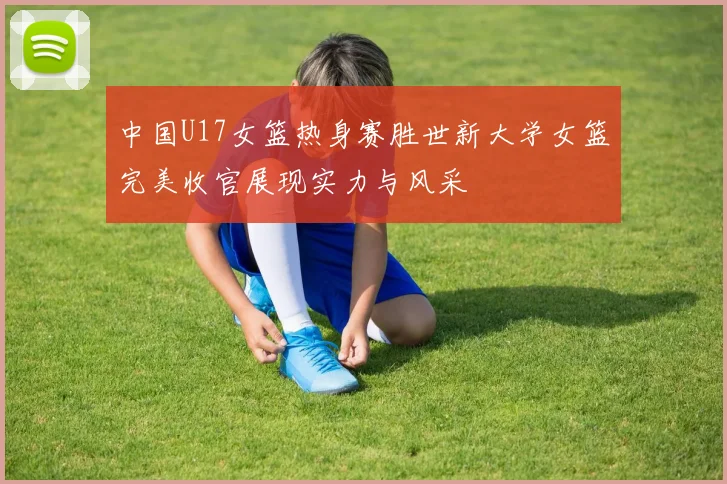 中国U17女篮热身赛胜世新大学女篮完美收官展现实力与风采