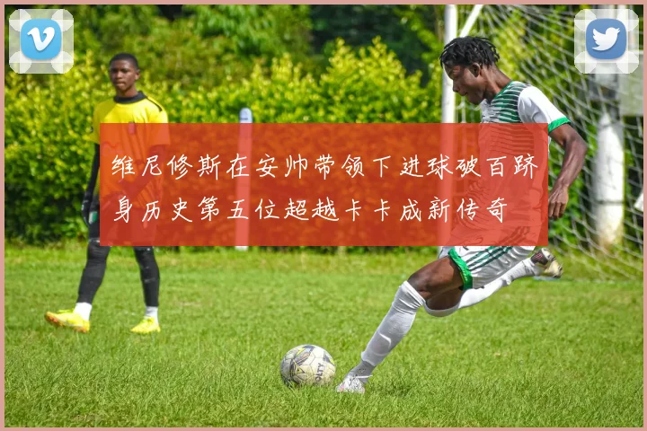 维尼修斯在安帅带领下进球破百跻身历史第五位超越卡卡成新传奇