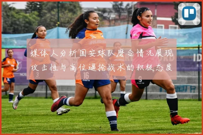 媒体人分析国安球队磨合情况展现攻击性与高位逼抢战术的积极态度
