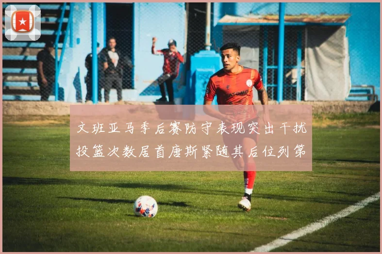文班亚马季后赛防守表现突出干扰投篮次数居首唐斯紧随其后位列第五