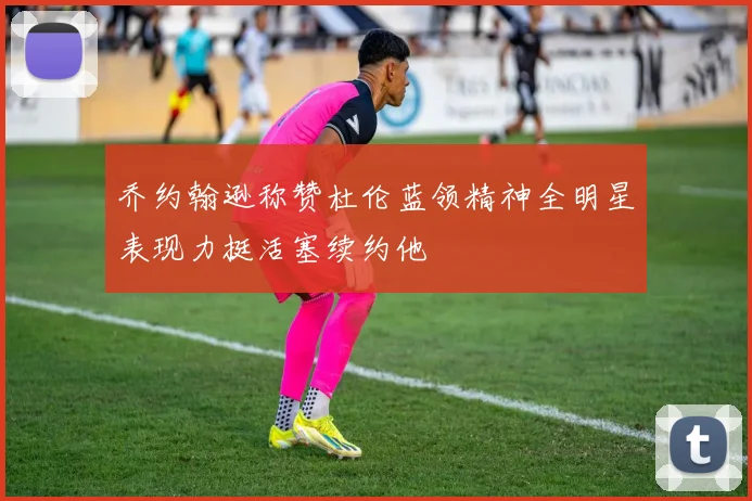 乔约翰逊称赞杜伦蓝领精神全明星表现力挺活塞续约他
