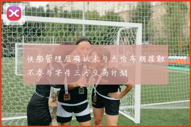 快船管理层确认未与杰伦布朗接触不参与字母三方交易计划
