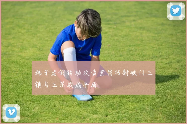 韩子龙倒钩助攻黄紫昌巧射破门三镇与玉昆战成平局